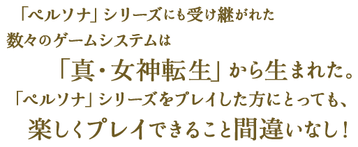 「ペルソナ」シリーズにも受け継がれた数々のゲームシステムは「真・女神転生」から生まれた。「ペルソナ」シリーズをプレイした方にとっては、違和感なく楽しくプレイできること間違いなし！