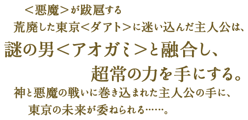 ＜悪魔＞が跋扈する荒廃した東京＜ダアト＞迷い込んだ主人公は、謎の男＜アオガミ＞と融合し、超常の力を手にする。神と悪魔の戦いに巻き込まれた主人公の手に、東京の未来が委ねられる……。