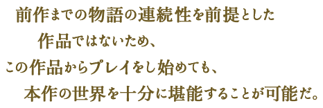 前作までの物語の連続性を前提とした作品ではないため、この作品からプレイをし始めても、本作の世界を十分に堪能することが可能だ。