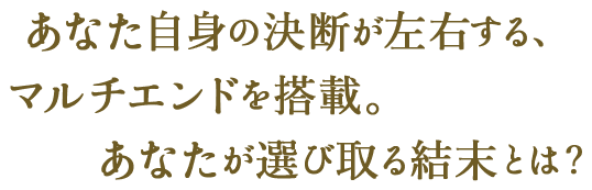 あなた自身の決断が左右する、マルチエンドを搭載。あなたが選び取る結末とは？