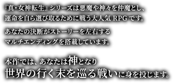 『真・女神転生』シリーズは悪魔や神々を仲魔とし、運命を自ら選び取るために戦う大人気RPGです。あなたの決断がストーリーを左右するマルチエンディングを搭載しています。本作では、あなたは神となり世界の行く末を巡る戦いに身を投じます。