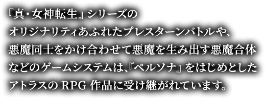 『真・女神転生』シリーズのオリジナリティあふれたプレスターンバトルや、悪魔同士をかけ合わせて悪魔を生み出す悪魔合体などのゲームシステムは、『ペルソナ』をはじめとしたアトラスのRPG作品に受け継がれています。
