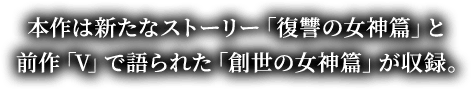 本作は新たなストーリー「復讐の女神篇」と前作「V」で語られた「創世の女神篇」が収録。