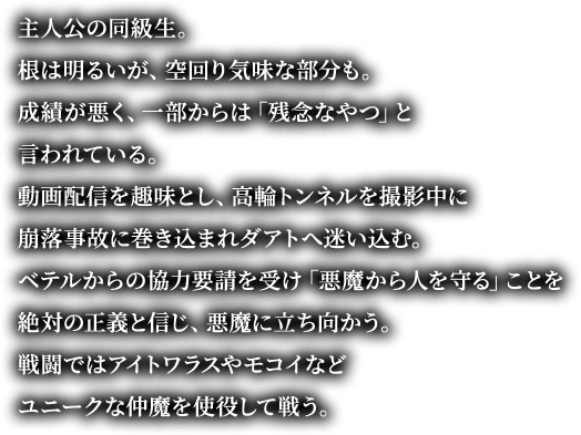 主人公の同級生。根は明るいが、空回り気味な部分も。 成績が悪く、一部からは「残念なやつ」と言われている。動画配信を趣味とし、高輪トンネルを撮影中に崩落事故に巻き込まれダアトへ迷い込む。ベテルからの協力要請を受け「悪魔から人を守る」ことを絶対の正義と信じ、悪魔に立ち向かう。戦闘ではアイトワラスやモコイなどユニークな仲魔を使役して戦う。