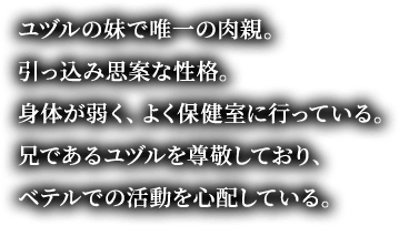 ユヅルの妹で唯一の肉親。引っ込み思案な性格。身体が弱く、よく保健室に行っている。兄であるユヅルを尊敬しており、ベテルでの活動を心配している。