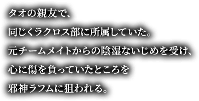 タオの親友で、同じくラクロス部に所属していた。元チームメイトからの陰湿ないじめを受け、心に傷を負っていたところを邪神ラフムに狙われる。