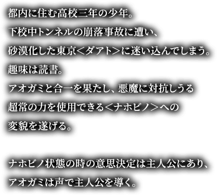都内に住む高校三年の少年。下校中トンネルの崩落事故に遭い、砂漠化した東京＜ダアト＞に迷い込んでしまう。趣味は読書。アオガミと合一を果たし、悪魔に対抗しうる超常の力を使用できる＜ナホビノ＞への変貌を遂げる。ナホビノ状態の時の意思決定は主人公にあり、アオガミは声で主人公を導く。