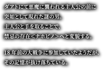 ダアトにて悪魔に襲われる主人公の前に突如として現れた謎の男。主人公と手を取ることで、禁忌の存在＜ナホビノ＞へと変貌する。18年前の大戦争に参加していたようだが、その記憶が抜け落ちている。