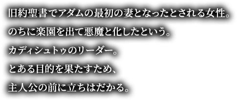 旧約聖書でアダムの最初の妻となったとされる女性。のちに楽園を出て悪魔と化したという。カディシュトゥのリーダー。とある目的を果たすため、主人公の前に立ちはだかる。