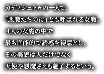 カディシュトゥの一人で、「悪魔たちの母」とも呼ばれる女魔。４人の女魔の中で最も官能的で誘惑を得意とし、その美貌は人だけでなく天使や悪魔さえも魅了するという。