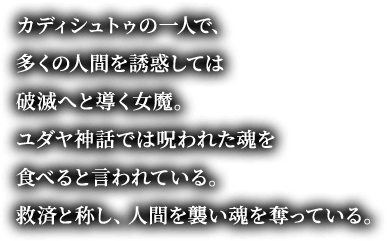 カディシュトゥの一人で、多くの人間を誘惑しては破滅へと導く女魔。ユダヤ神話では呪われた魂を食べると言われている。救済と称し、人間を襲い魂を奪っている。