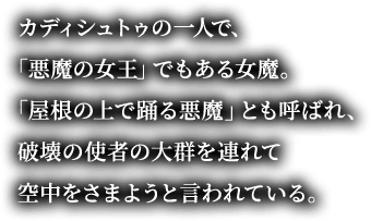 カディシュトゥの一人で、「悪魔の女王」でもある女魔。「屋根の上で踊る悪魔」とも呼ばれ、破壊の使者の大群を連れて空中をさまようと言われている。