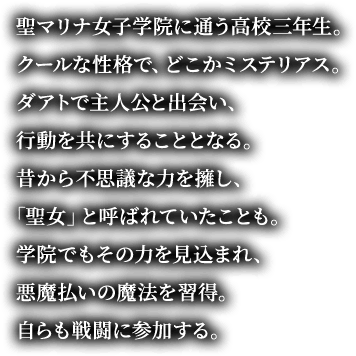 聖マリナ女子学院に通う高校三年生。クールな性格で、どこかミステリアス。ダアトで主人公と出会い、行動を共にすることとなる。昔から不思議な力を擁し、「聖女」と呼ばれていたことも。学院でもその力を見込まれ、悪魔払いの魔法を習得。自らも戦闘に参加する。