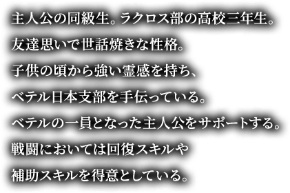主人公の同級生。ラクロス部の高校三年生。友達思いで世話焼きな性格。子供の頃から強い霊感を持ち、ベテル日本支部を手伝っている。ベテルの一員となった主人公をサポートする。戦闘においては回復スキルや補助スキルを得意としている。