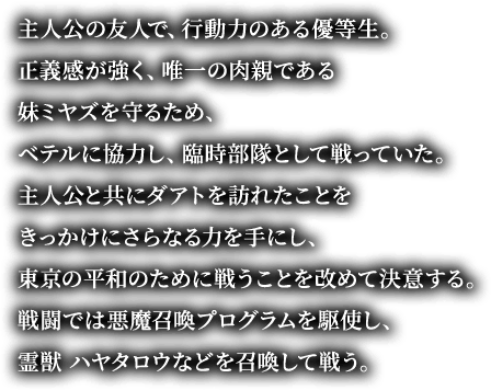 主人公の友人で、行動力のある優等生。正義感が強く、唯一の肉親である妹ミヤズを守るため、ベテルに協力し、臨時部隊として戦っていた。主人公と共にダアトを訪れたことをきっかけにさらなる力を手にし、東京の平和のために戦うことを改めて決意する。戦闘では悪魔召喚プログラムを駆使し、霊獣 ハヤタロウなどを召喚して戦う。