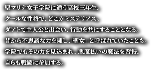 聖マリナ女子学院に通う高校三年生。クールな性格で、どこかミステリアス。ダアトで主人公と出会い、行動を共にすることとなる。昔から不思議な力を擁し、「聖女」と呼ばれていたことも。学院でもその力を見込まれ、悪魔払いの魔法を習得。自らも戦闘に参加する。